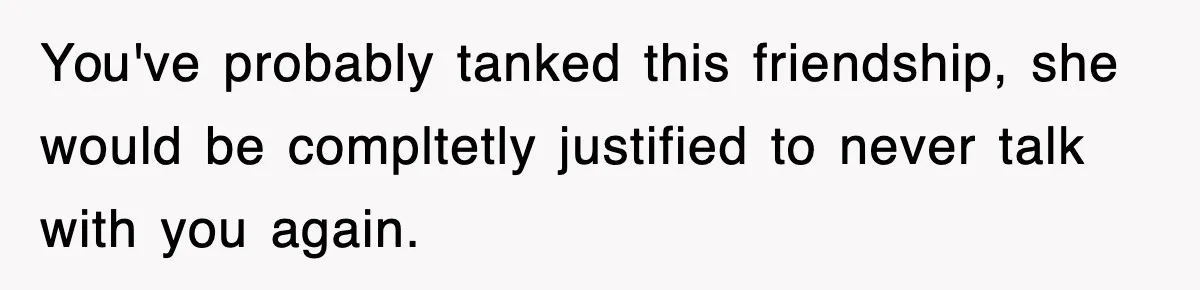 You've probably tanked this friendship, she would be compltetly justified to never talk with you again.