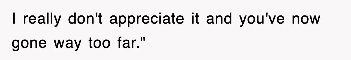 I really don't appreciate it and you've now gone way too far."