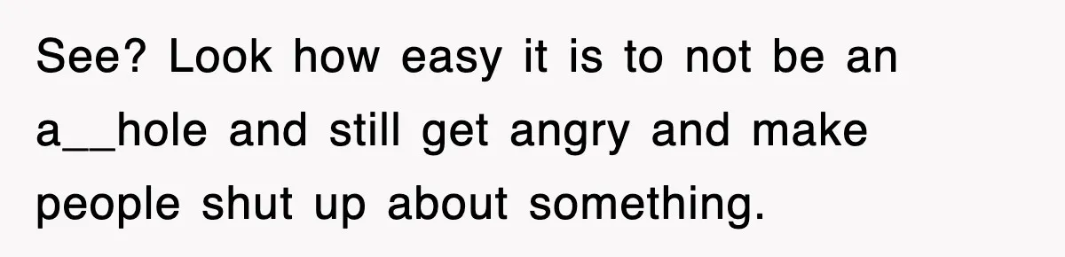 See? Look how easy it is to not be an a__hole and still get angry and make people shut up about something.
