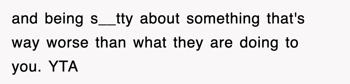 and being s__tty about something that's way worse than what they are doing to you. YTA