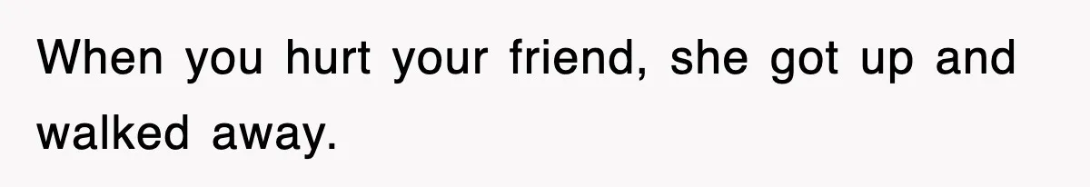 When you hurt your friend, she got up and walked away.