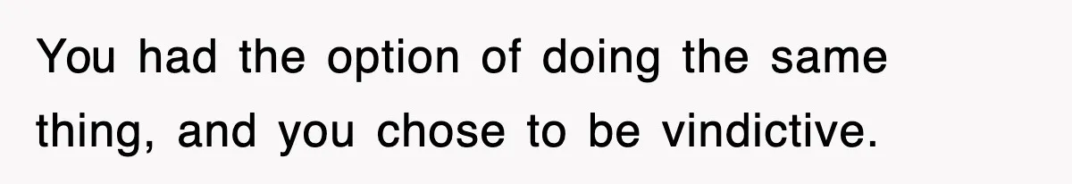You had the option of doing the same thing, and you chose to be vindictive.