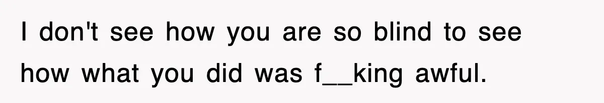 I don't see how you are so blind to see how what you did was f__king awful.