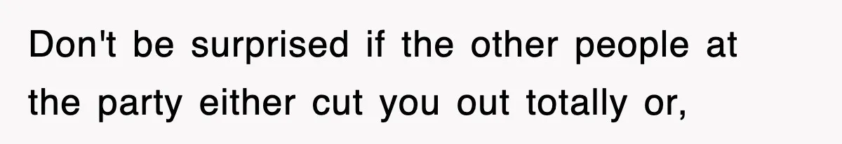 Don't be surprised if the other people at the party either cut you out totally or,