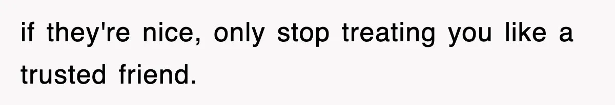 if they're nice, only stop treating you like a trusted friend.