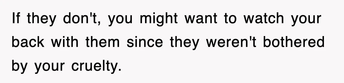 If they don't, you might want to watch your back with them since they weren't bothered by your cruelty.