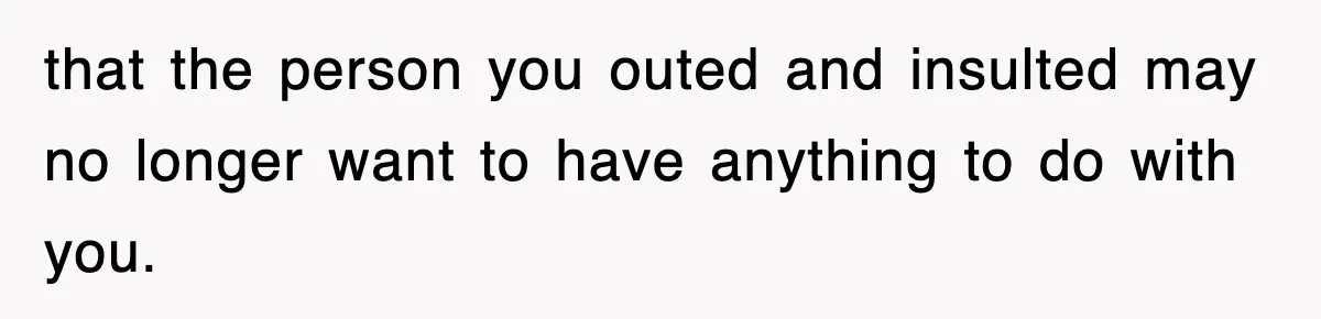 that the person you outed and insulted may no longer want to have anything to do with you.