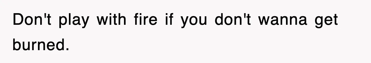 Don't play with fire if you don't wanna get burned.
