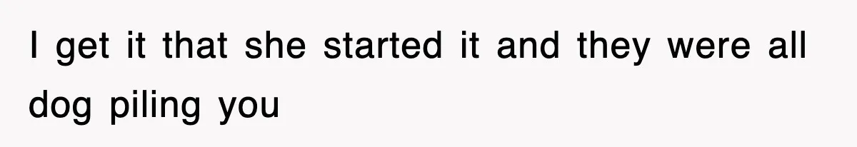 I get it that she started it and they were all dog piling you