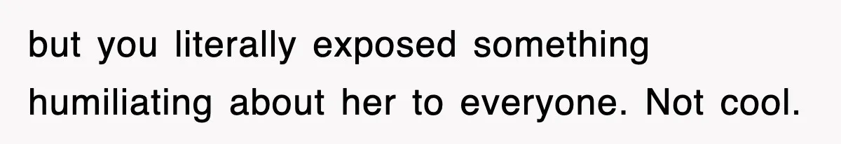 but you literally exposed something humiliating about her to everyone. Not cool.
