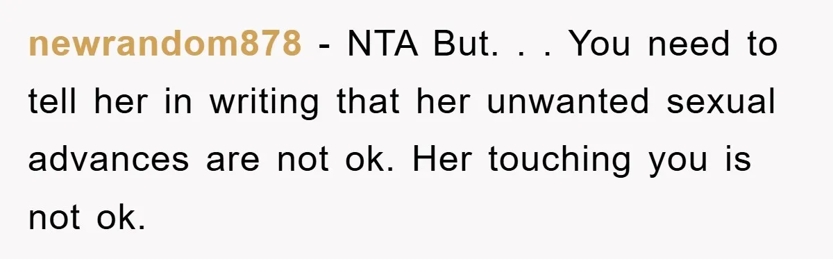 newrandom878 - NTA But. . . You need to tell her in writing that her unwanted sexual advances are not ok. Her touching you is not ok.