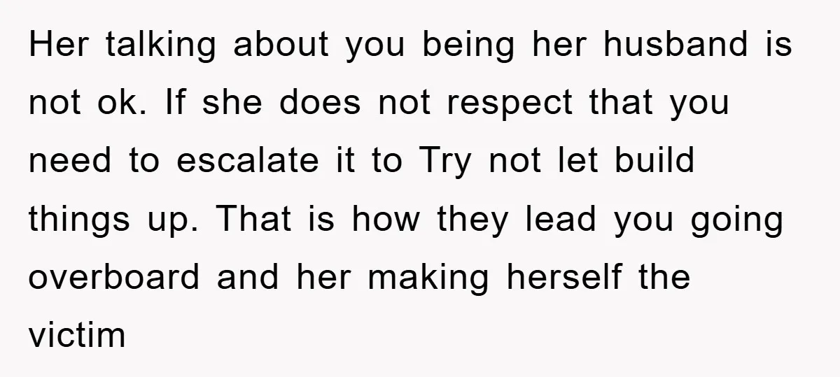 Her talking about you being her husband is not ok. If she does not respect that you need to escalate it to Try not let build things up. That is...