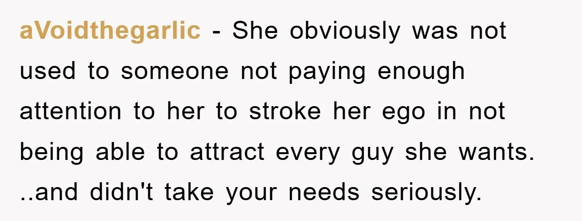 aVoidthegarlic - She obviously was not used to someone not paying enough attention to her to stroke her ego in not being able to attract every guy she wants. ..and...