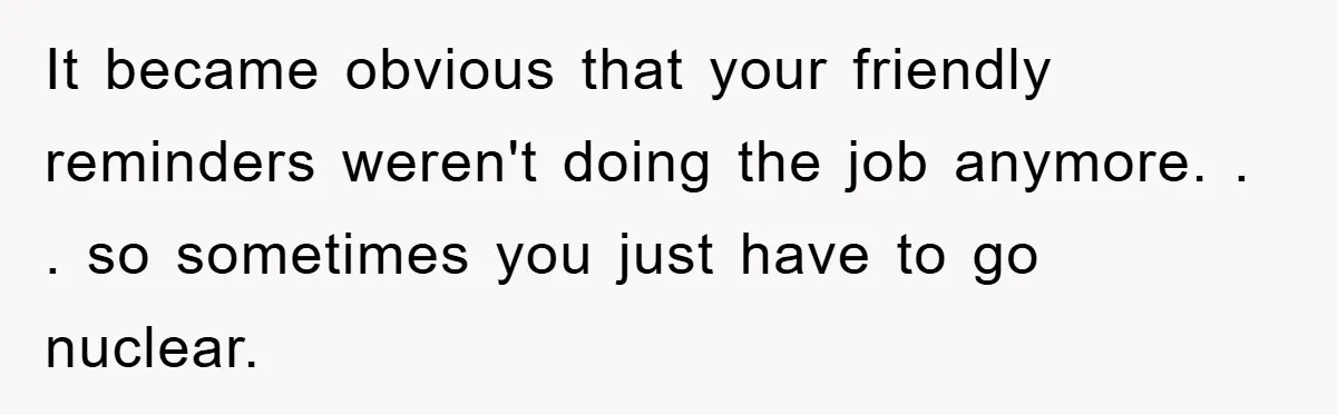 It became obvious that your friendly reminders weren't doing the job anymore. . . so sometimes you just have to go nuclear.