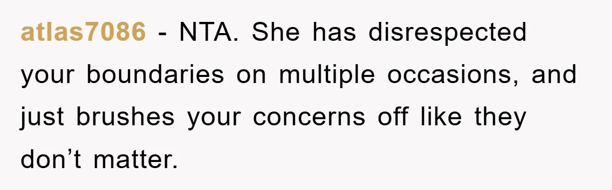 atlas7086 - NTA. She has disrespected your boundaries on multiple occasions, and just brushes your concerns off like they don’t matter.