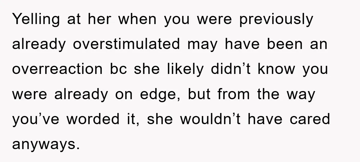 Yelling at her when you were previously already overstimulated may have been an overreaction bc she likely didn’t know you were already on edge, but from the way you’ve worded...