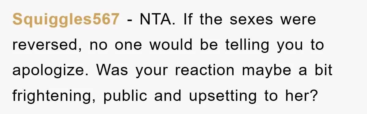 Squiggles567 - NTA. If the sexes were reversed, no one would be telling you to apologize. Was your reaction maybe a bit frightening, public and upsetting to her?