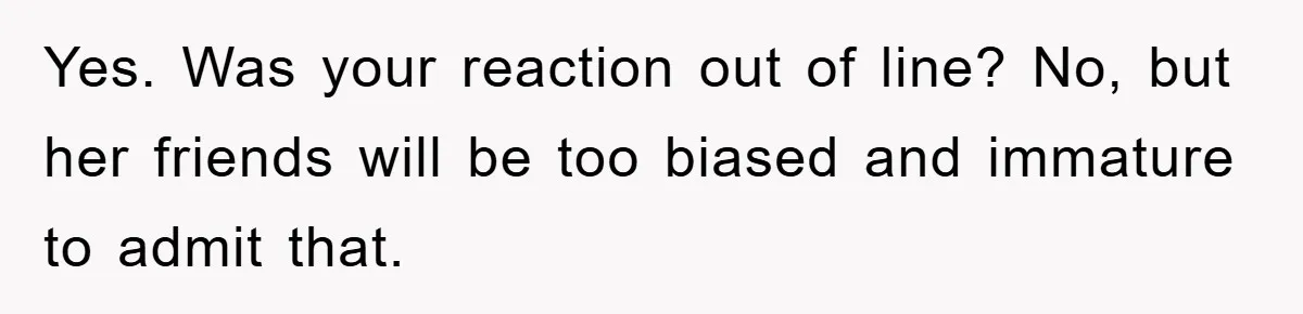 Yes. Was your reaction out of line? No, but her friends will be too biased and immature to admit that.