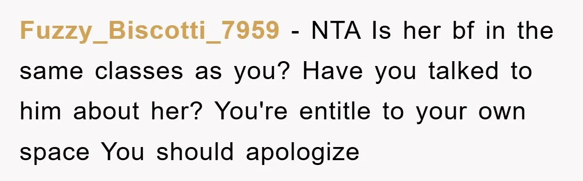 Fuzzy_Biscotti_7959 - NTA Is her bf in the same classes as you? Have you talked to him about her? You're entitle to your own space You should apologize