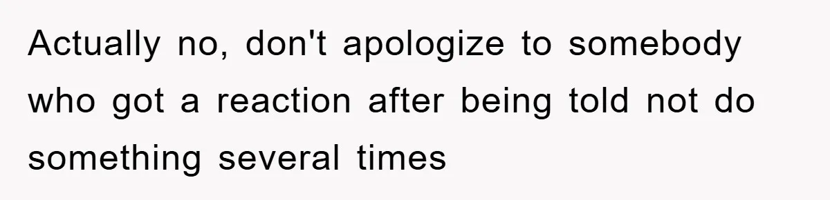 Actually no, don't apologize to somebody who got a reaction after being told not do something several times