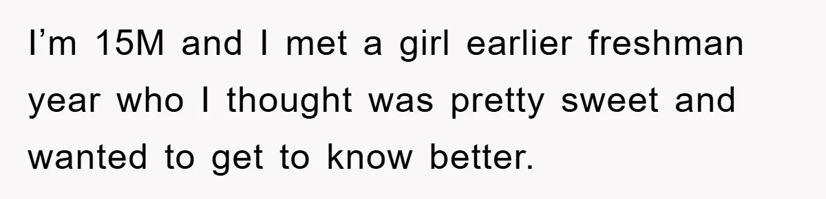 I’m 15M and I met a girl earlier freshman year who I thought was pretty sweet and wanted to get to know better.