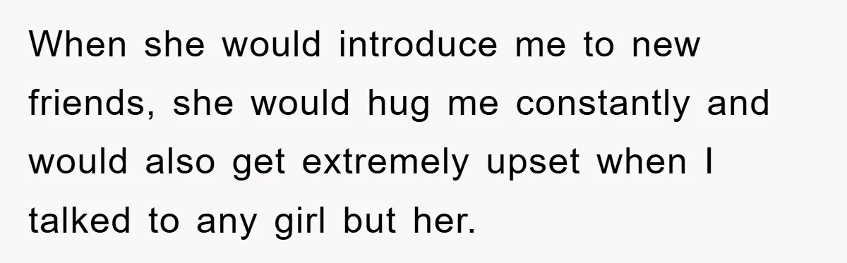 When she would introduce me to new friends, she would hug me constantly and would also get extremely upset when I talked to any girl but her.