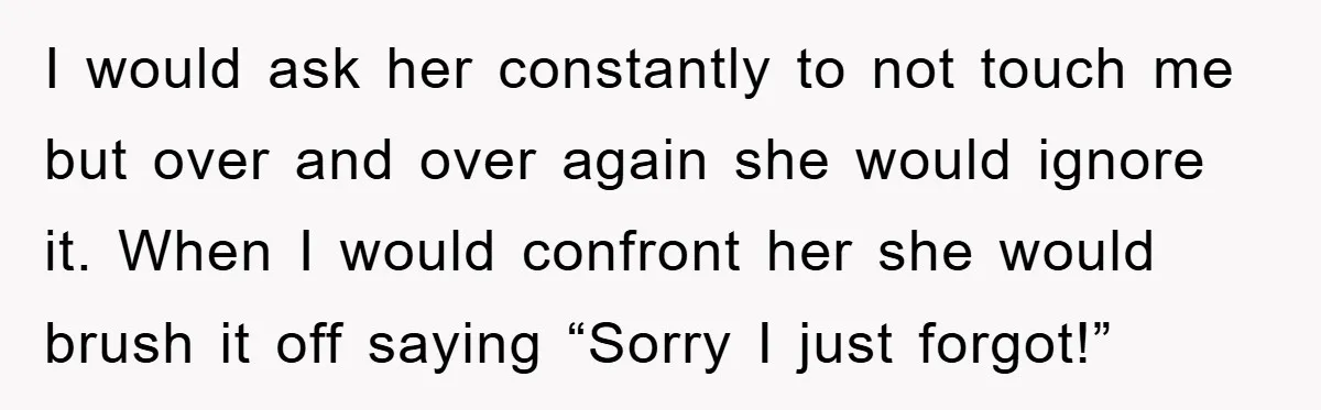 I would ask her constantly to not touch me but over and over again she would ignore it. When I would confront her she would brush it off saying “Sorry...