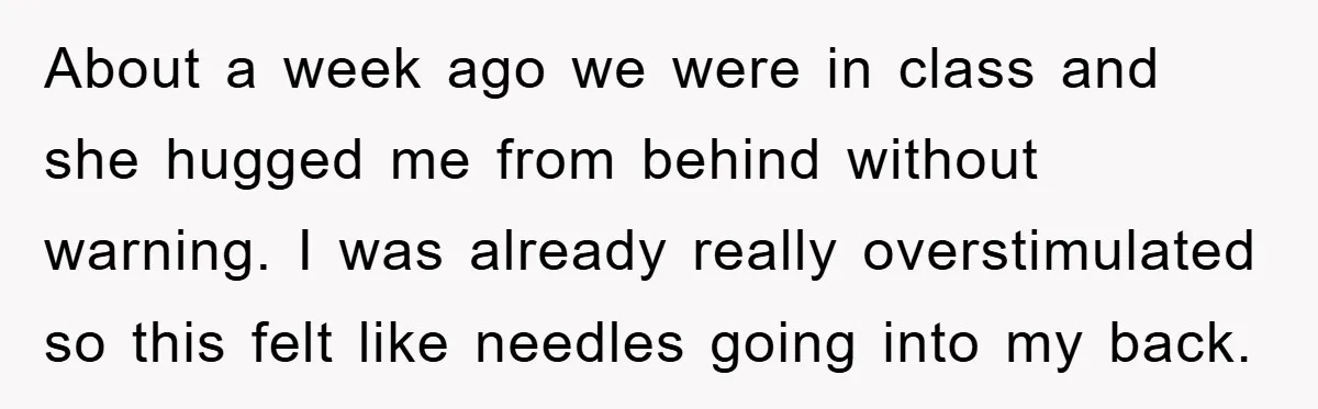 About a week ago we were in class and she hugged me from behind without warning. I was already really overstimulated so this felt like needles going into my back.