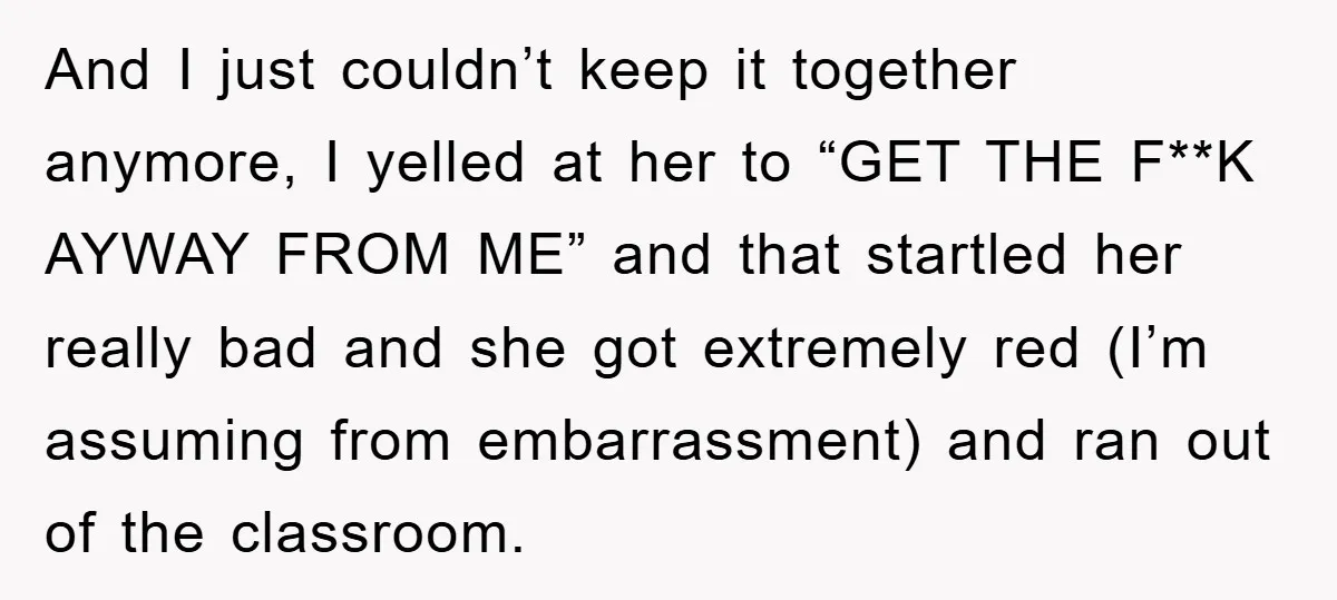 And I just couldn’t keep it together anymore, I yelled at her to “GET THE F**K AYWAY FROM ME” and that startled her really bad and she got extremely red...