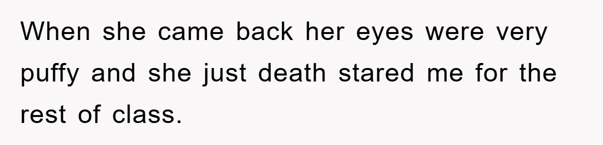 When she came back her eyes were very puffy and she just death stared me for the rest of class.