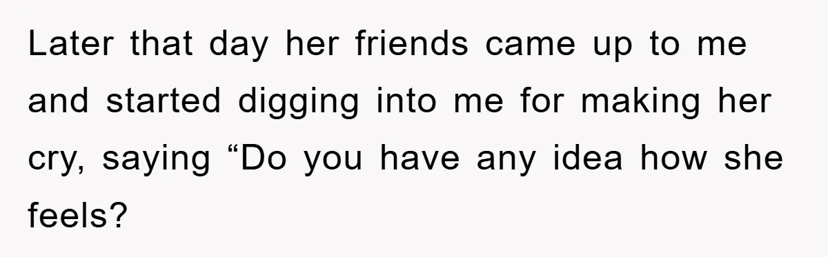 Later that day her friends came up to me and started digging into me for making her cry, saying “Do you have any idea how she feels?