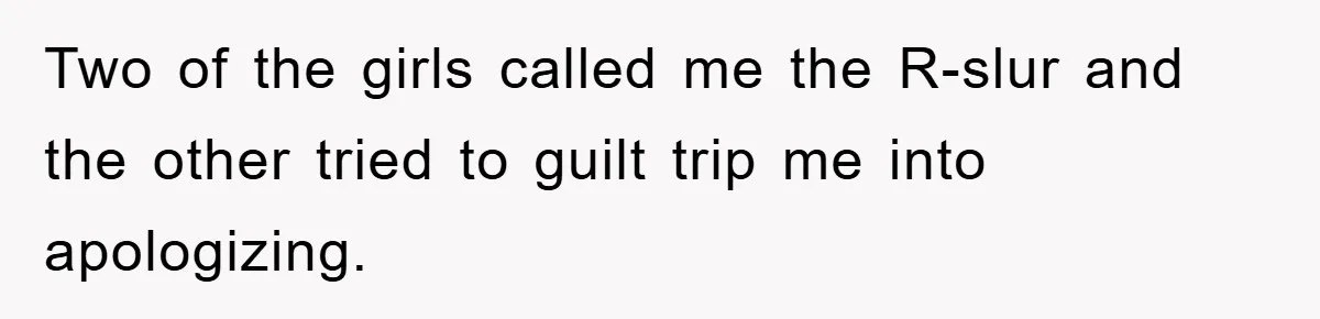 Two of the girls called me the R-slur and the other tried to guilt trip me into apologizing.