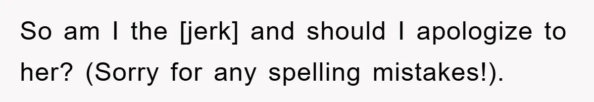 So am I the [jerk] and should I apologize to her? (Sorry for any spelling mistakes!).
