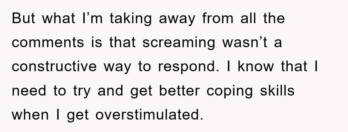 But what I’m taking away from all the comments is that screaming wasn’t a constructive way to respond. I know that I need to try and get better coping skills...