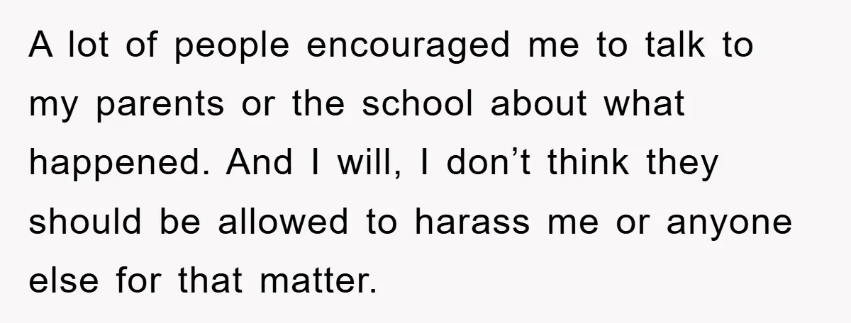 A lot of people encouraged me to talk to my parents or the school about what happened. And I will, I don’t think they should be allowed to harass me...