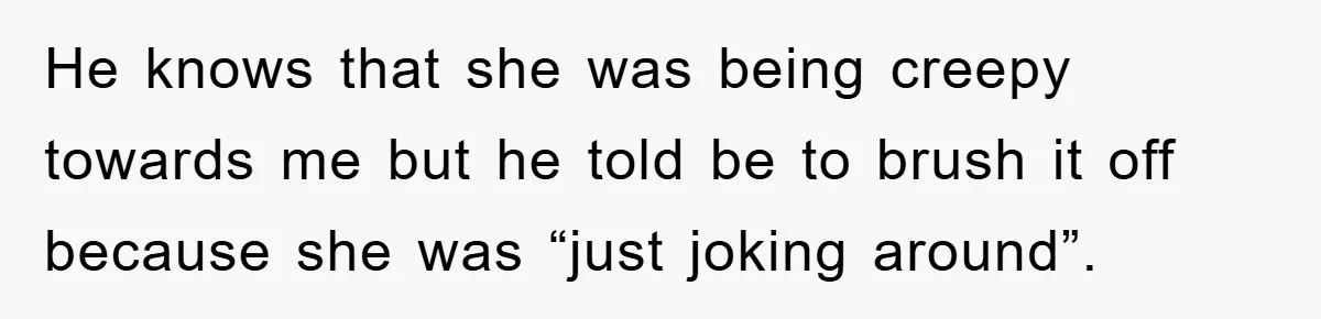He knows that she was being creepy towards me but he told be to brush it off because she was “just joking around”.
