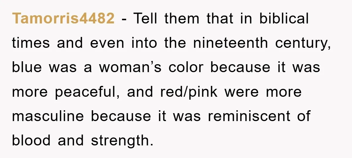 Tamorris4482 - Tell them that in biblical times and even into the nineteenth century, blue was a woman’s color because it was more peaceful, and red/pink were more masculine because...