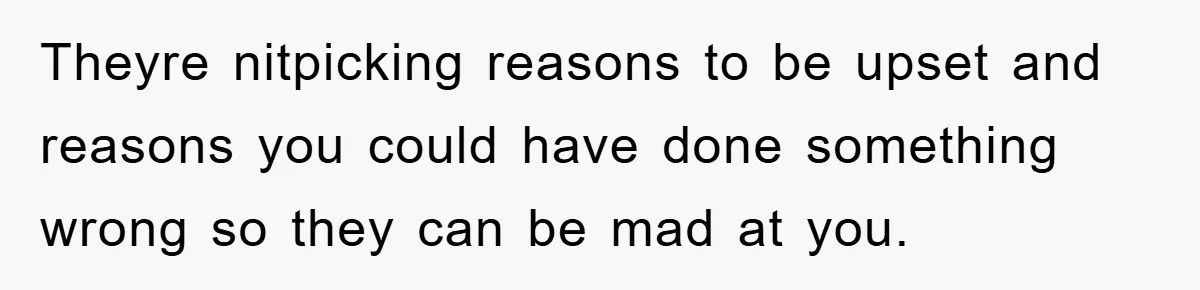 Theyre nitpicking reasons to be upset and reasons you could have done something wrong so they can be mad at you.
