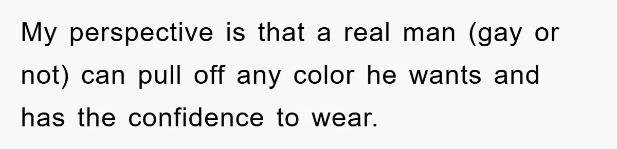 My perspective is that a real man (gay or not) can pull off any color he wants and has the confidence to wear.