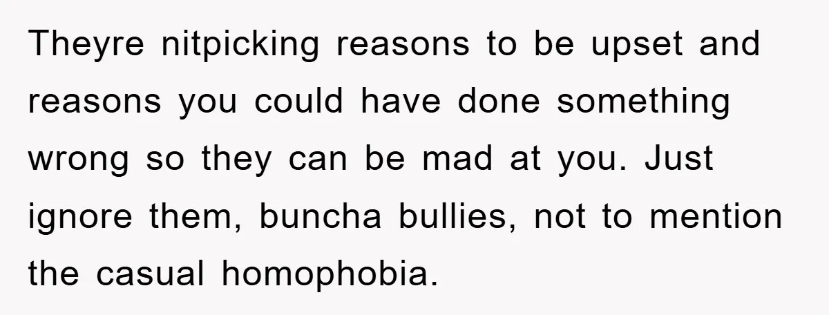 Theyre nitpicking reasons to be upset and reasons you could have done something wrong so they can be mad at you. Just ignore them, buncha bullies, not to mention the...