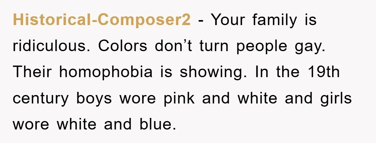 Historical-Composer2 - Your family is ridiculous. Colors don’t turn people gay. Their homophobia is showing. In the 19th century boys wore pink and white and girls wore white and blue.