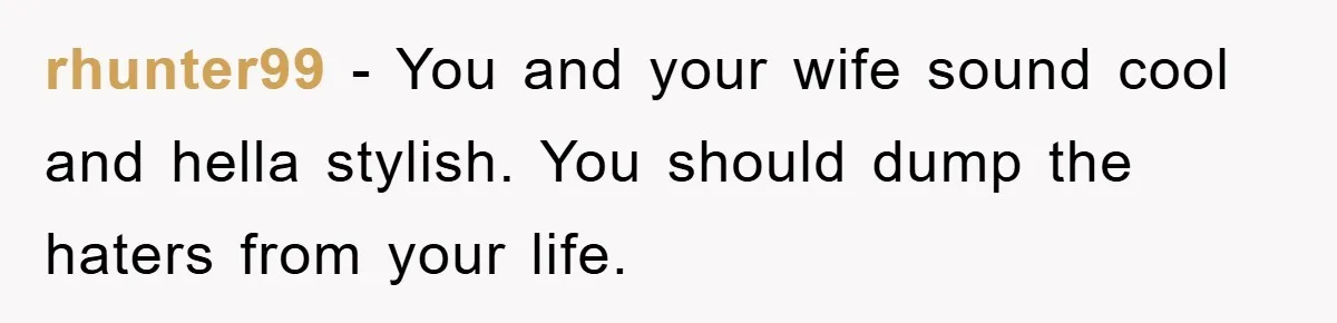 rhunter99 - You and your wife sound cool and hella stylish. You should dump the haters from your life.