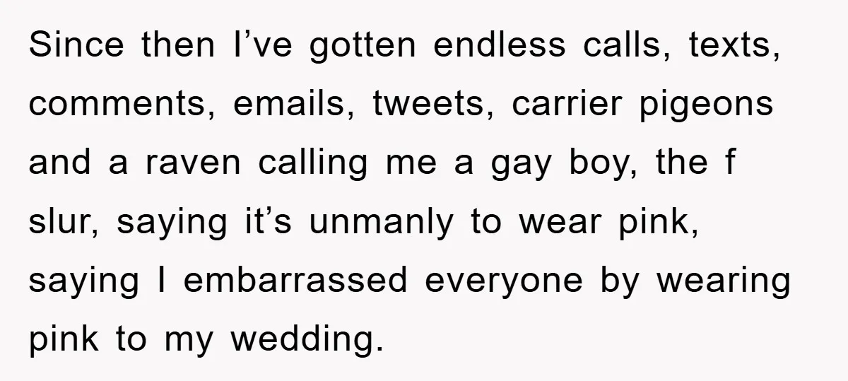 Since then I’ve gotten endless calls, texts, comments, emails, tweets, carrier pigeons and a raven calling me a gay boy, the f slur, saying it’s unmanly to wear pink, saying...