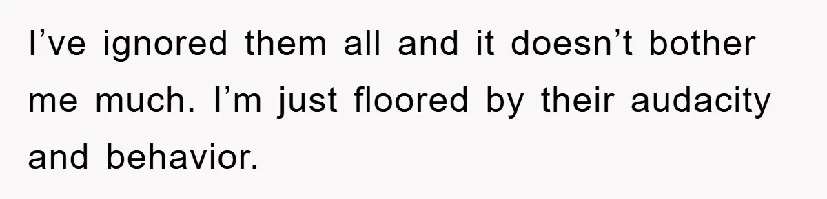 I’ve ignored them all and it doesn’t bother me much. I’m just floored by their audacity and behavior.