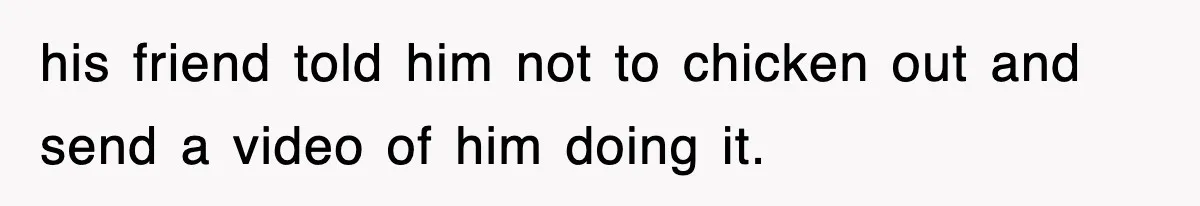 his friend told him not to chicken out and send a video of him doing it.