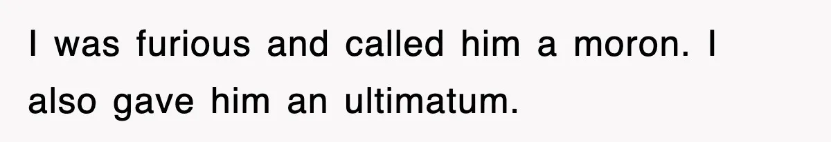 I was furious and called him a moron. I also gave him an ultimatum.