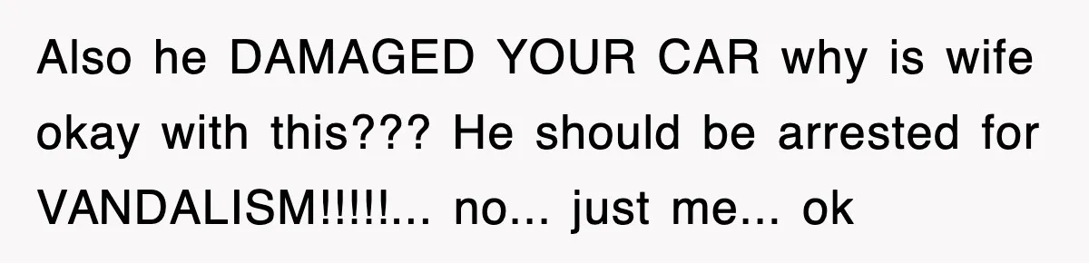 Also he DAMAGED YOUR CAR why is wife okay with this??? He should be arrested for VANDALISM!!!!!... no... just me... ok