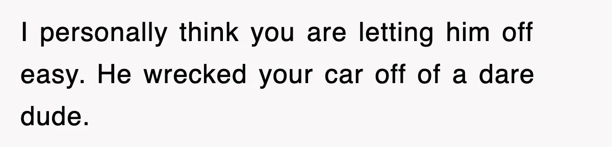 I personally think you are letting him off easy. He wrecked your car off of a dare dude.