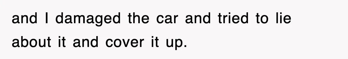 and I damaged the car and tried to lie about it and cover it up.