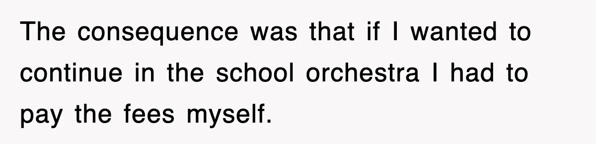 The consequence was that if I wanted to continue in the school orchestra I had to pay the fees myself.
